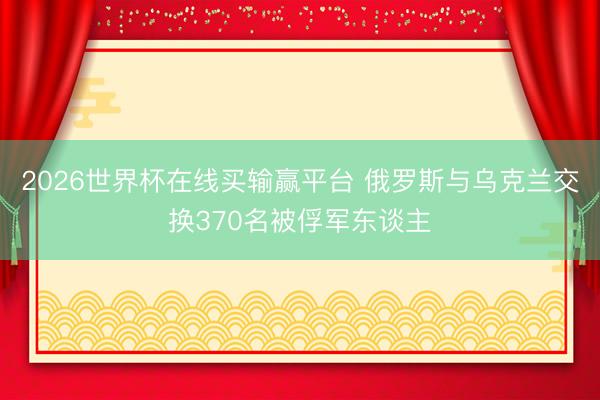 2026世界杯在线买输赢平台 俄罗斯与乌克兰交换370名被俘军东谈主