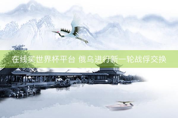 在线买世界杯平台 俄乌进行新一轮战俘交换