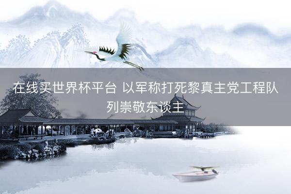 在线买世界杯平台 以军称打死黎真主党工程队列崇敬东谈主