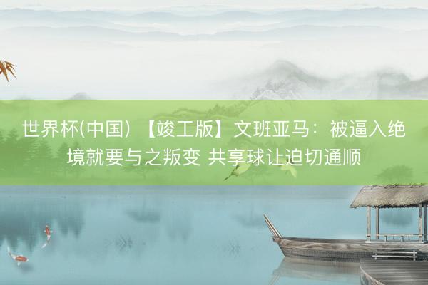 世界杯(中国) 【竣工版】文班亚马：被逼入绝境就要与之叛变 共享球让迫切通顺