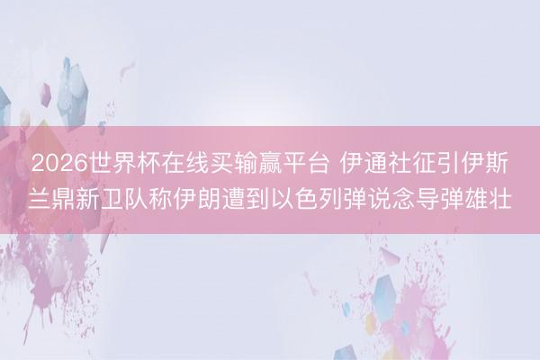 2026世界杯在线买输赢平台 伊通社征引伊斯兰鼎新卫队称伊朗遭到以色列弹说念导弹雄壮