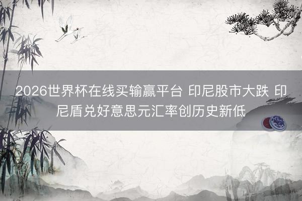 2026世界杯在线买输赢平台 印尼股市大跌 印尼盾兑好意思元汇率创历史新低