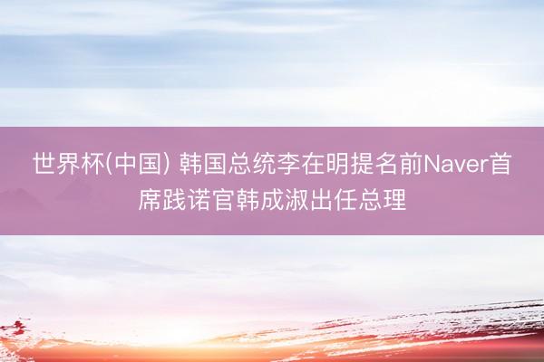 世界杯(中国) 韩国总统李在明提名前Naver首席践诺官韩成淑出任总理