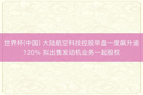 世界杯(中国) 大陆航空科技控股早盘一度飙升逾120% 拟出售发动机业务一起股权