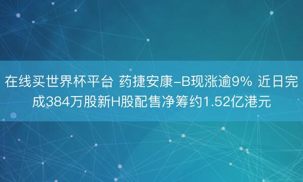 在线买世界杯平台 药捷安康-B现涨逾9% 近日完成384万股新H股配售净筹约1.52亿港元