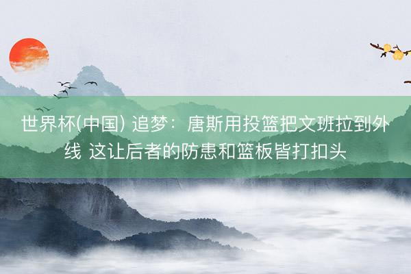 世界杯(中国) 追梦：唐斯用投篮把文班拉到外线 这让后者的防患和篮板皆打扣头