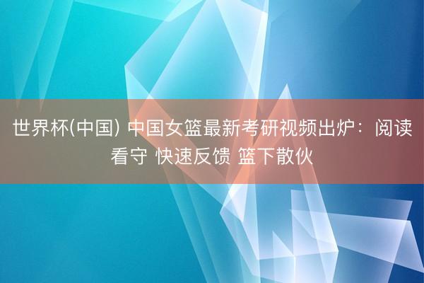 世界杯(中国) 中国女篮最新考研视频出炉:阅读看守 快速反馈 篮下散伙