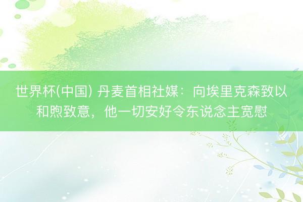 世界杯(中国) 丹麦首相社媒：向埃里克森致以和煦致意，他一切安好令东说念主宽慰