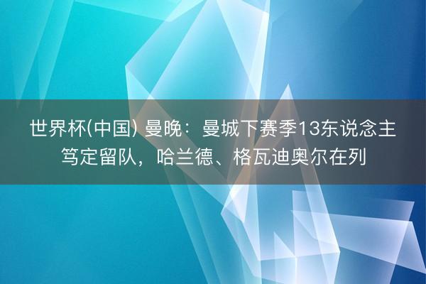 世界杯(中国) 曼晚：曼城下赛季13东说念主笃定留队，哈兰德、格瓦迪奥尔在列