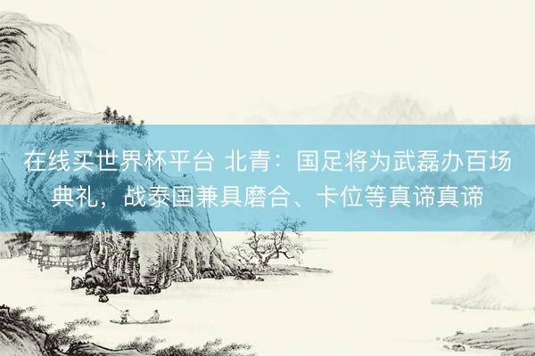 在线买世界杯平台 北青：国足将为武磊办百场典礼，战泰国兼具磨合、卡位等真谛真谛