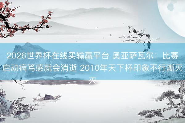 2026世界杯在线买输赢平台 奥亚萨瓦尔：比赛启动病笃感就会消逝 2010年天下杯印象不行澌灭