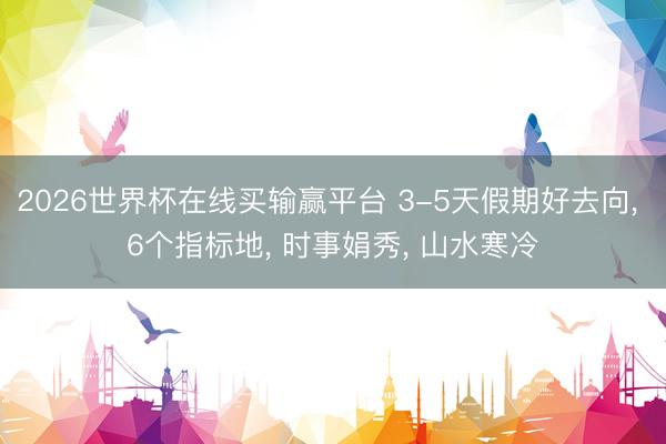 2026世界杯在线买输赢平台 3-5天假期好去向, 6个指标地, 时事娟秀, 山水寒冷