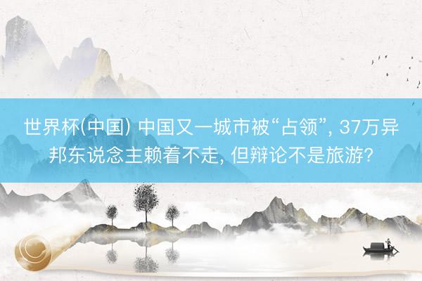 世界杯(中国) 中国又一城市被“占领”， 37万异邦东说念主赖着不走， 但辩论不是旅游?