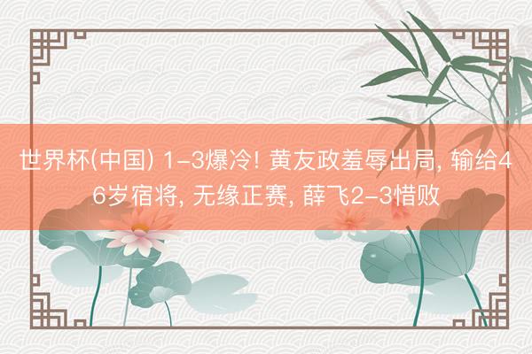 世界杯(中国) 1-3爆冷! 黄友政羞辱出局， 输给46岁宿将， 无缘正赛， 薛飞2-3惜败