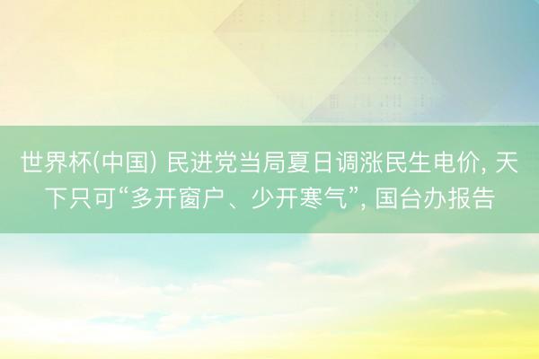 世界杯(中国) 民进党当局夏日调涨民生电价， 天下只可“多开窗户、少开寒气”， 国台办报告