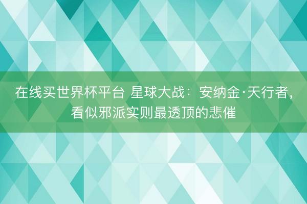 在线买世界杯平台 星球大战：安纳金·天行者，看似邪派实则最透顶的悲催
