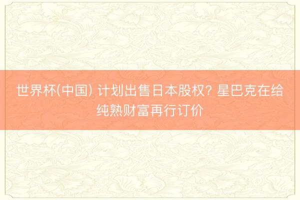 世界杯(中国) 计划出售日本股权? 星巴克在给纯熟财富再行订价