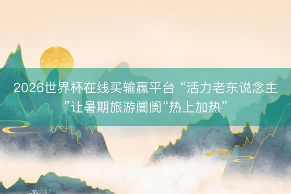 2026世界杯在线买输赢平台 “活力老东说念主”让暑期旅游阛阓“热上加热”