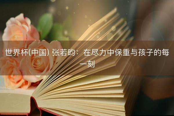 世界杯(中国) 张若昀：在尽力中保重与孩子的每一刻