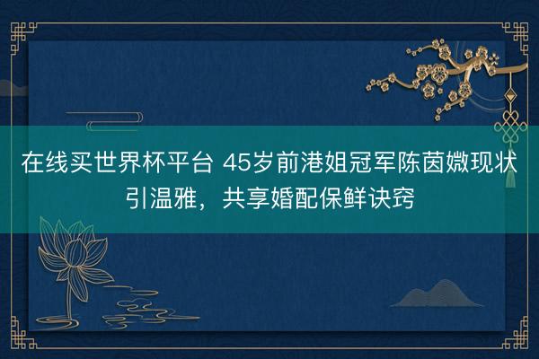 在线买世界杯平台 45岁前港姐冠军陈茵媺现状引温雅，共享婚配保鲜诀窍