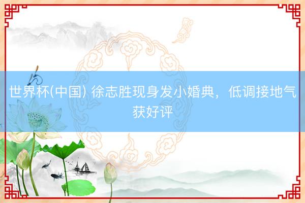 世界杯(中国) 徐志胜现身发小婚典，低调接地气获好评