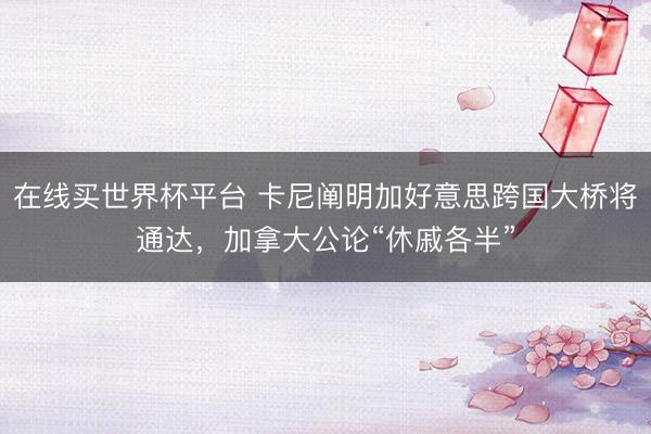 在线买世界杯平台 卡尼阐明加好意思跨国大桥将通达，加拿大公论“休戚各半”
