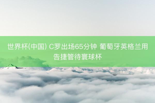 世界杯(中国) C罗出场65分钟 葡萄牙英格兰用告捷管待寰球杯