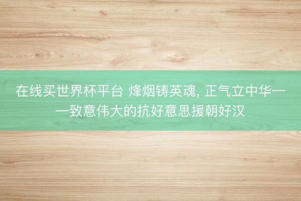 在线买世界杯平台 烽烟铸英魂， 正气立中华——致意伟大的抗好意思援朝好汉