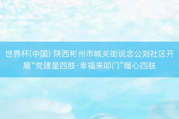 世界杯(中国) 陕西彬州市城关街说念公刘社区开展“党建星四肢·幸福来叩门”暖心四肢