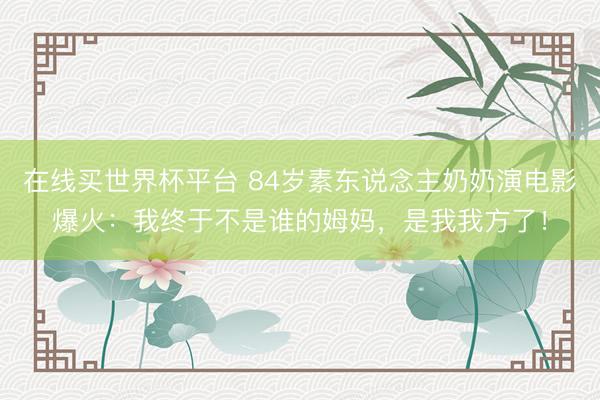 在线买世界杯平台 84岁素东说念主奶奶演电影爆火：我终于不是谁的姆妈，是我我方了！