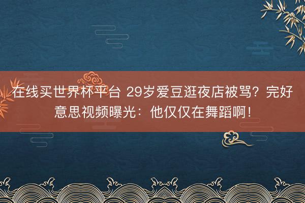 在线买世界杯平台 29岁爱豆逛夜店被骂？完好意思视频曝光：他仅仅在舞蹈啊！