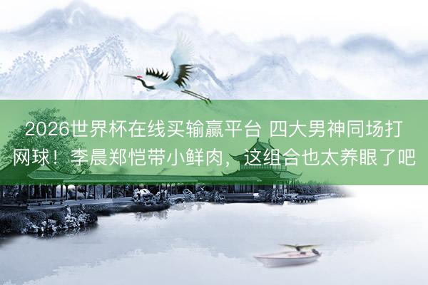 2026世界杯在线买输赢平台 四大男神同场打网球！李晨郑恺带小鲜肉，这组合也太养眼了吧