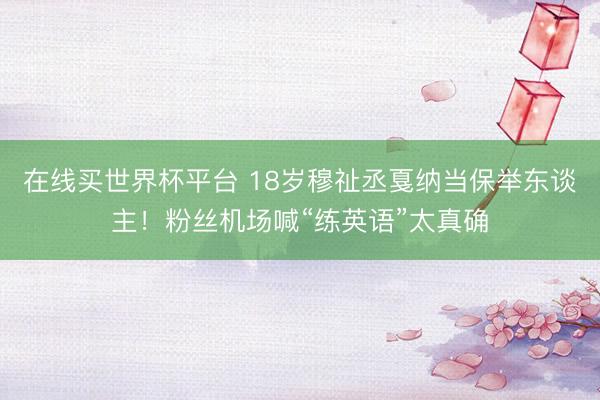 在线买世界杯平台 18岁穆祉丞戛纳当保举东谈主！粉丝机场喊“练英语”太真确