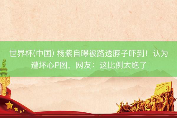 世界杯(中国) 杨紫自曝被路透脖子吓到！认为遭坏心P图，网友：这比例太绝了