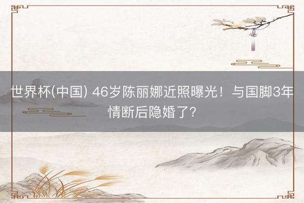 世界杯(中国) 46岁陈丽娜近照曝光！与国脚3年情断后隐婚了？