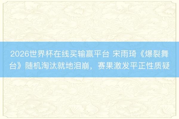 2026世界杯在线买输赢平台 宋雨琦《爆裂舞台》随机淘汰就地泪崩,赛果激发平正性质疑