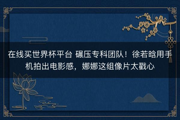 在线买世界杯平台 碾压专科团队！徐若晗用手机拍出电影感，娜娜这组像片太戳心