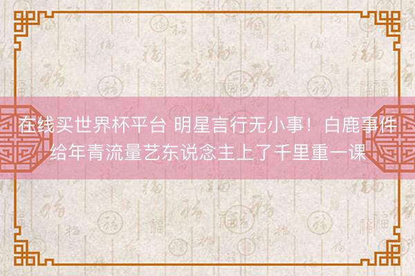 在线买世界杯平台 明星言行无小事!白鹿事件给年青流量艺东说念主上了千里重一课