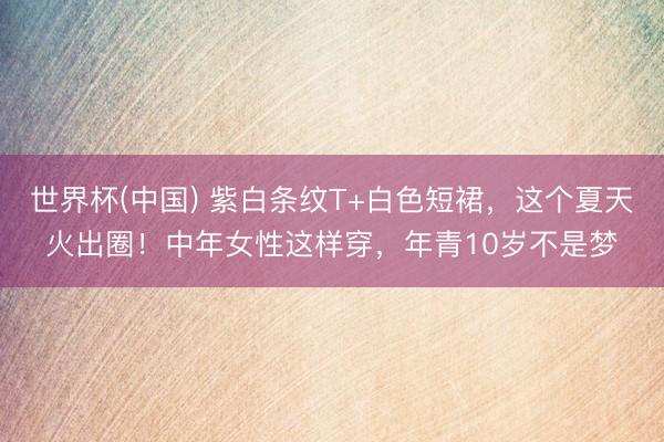 世界杯(中国) 紫白条纹T+白色短裙，这个夏天火出圈！中年女性这样穿，年青10岁不是梦