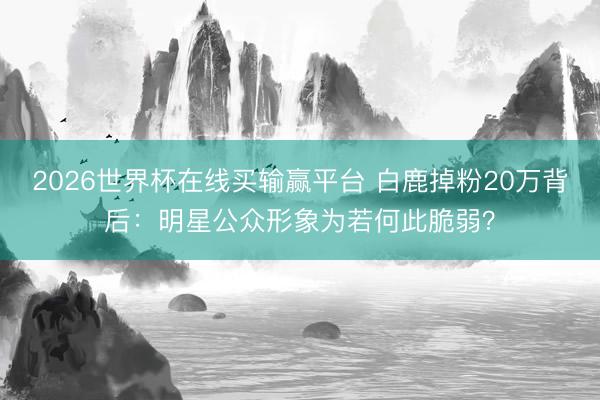 2026世界杯在线买输赢平台 白鹿掉粉20万背后：明星公众形象为若何此脆弱？