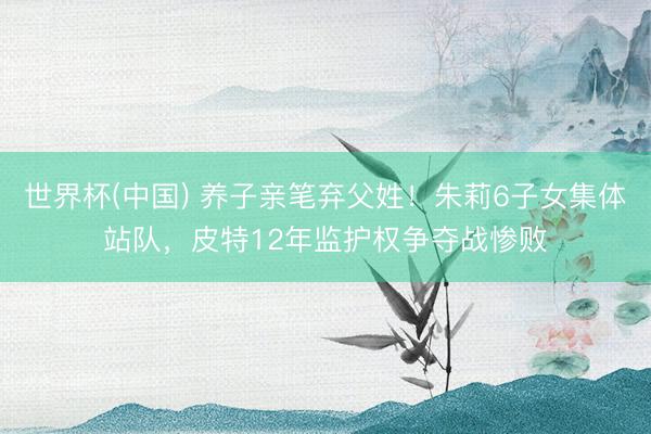 世界杯(中国) 养子亲笔弃父姓！朱莉6子女集体站队，皮特12年监护权争夺战惨败