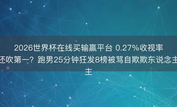 2026世界杯在线买输赢平台 0.27%收视率还吹第一?跑男25分钟狂发8榜被骂自欺欺东说念主