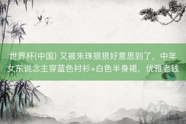 世界杯(中国) 又被朱珠狠狠好意思到了，中年女东说念主穿蓝色衬衫+白色半身裙，优雅老钱