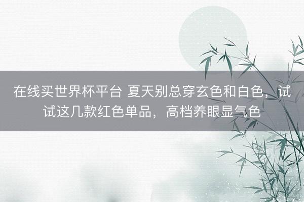 在线买世界杯平台 夏天别总穿玄色和白色，试试这几款红色单品，高档养眼显气色