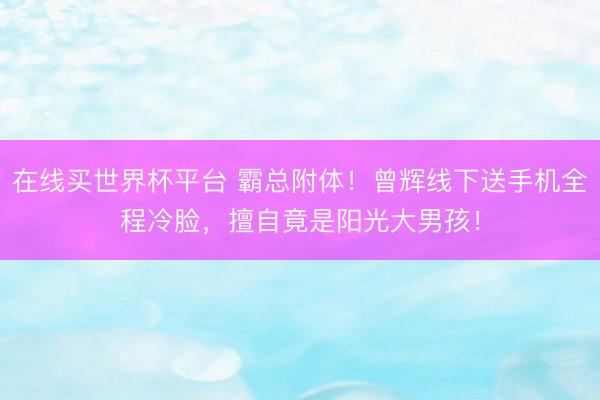 在线买世界杯平台 霸总附体！曾辉线下送手机全程冷脸，擅自竟是阳光大男孩！
