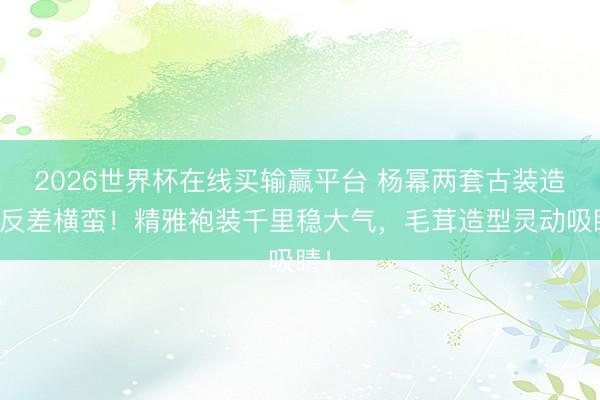 2026世界杯在线买输赢平台 杨幂两套古装造型反差横蛮！精雅袍装千里稳大气，毛茸造型灵动吸睛！