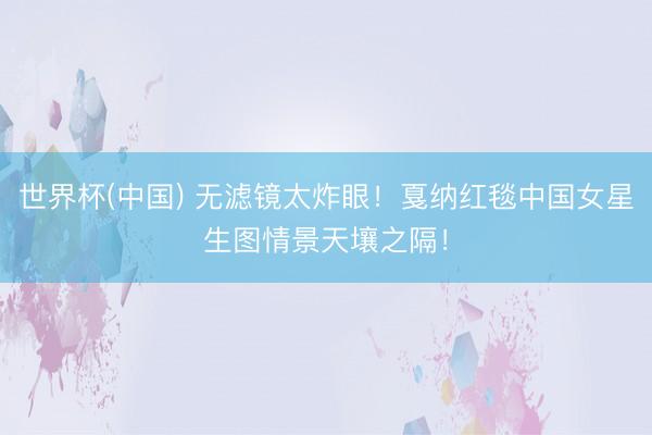 世界杯(中国) 无滤镜太炸眼！戛纳红毯中国女星生图情景天壤之隔！