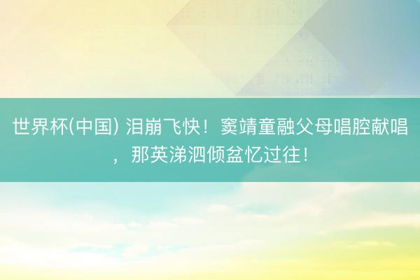 世界杯(中国) 泪崩飞快！窦靖童融父母唱腔献唱，那英涕泗倾盆忆过往！