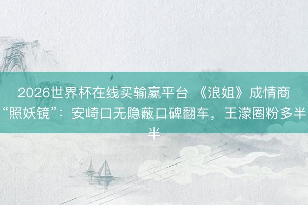 2026世界杯在线买输赢平台 《浪姐》成情商“照妖镜”：安崎口无隐蔽口碑翻车，王濛圈粉多半