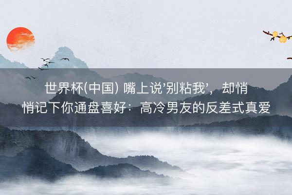 世界杯(中国) 嘴上说'别粘我'，却悄悄记下你通盘喜好：高冷男友的反差式真爱